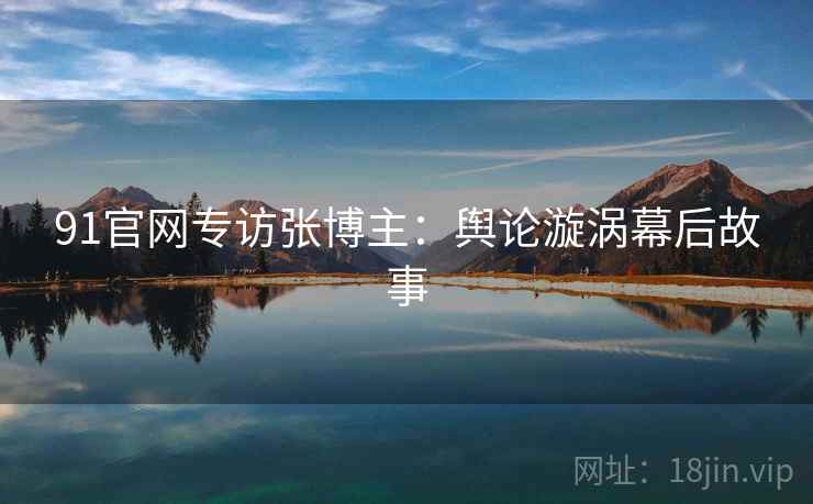 91官网专访张博主：舆论漩涡幕后故事