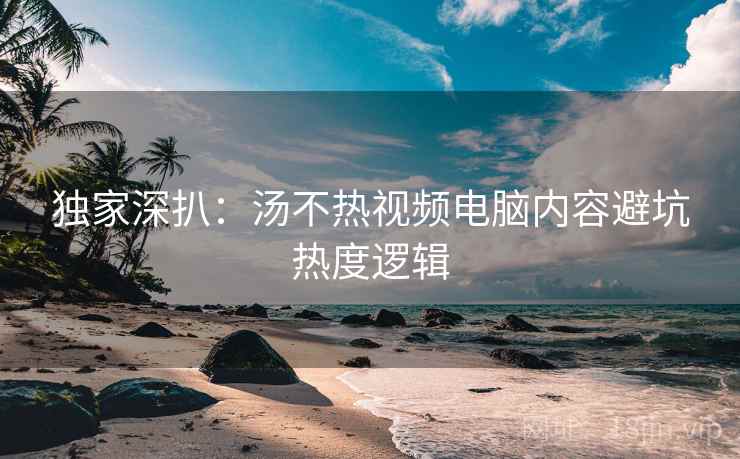 独家深扒：汤不热视频电脑内容避坑热度逻辑