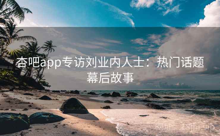 杏吧app专访刘业内人士：热门话题幕后故事