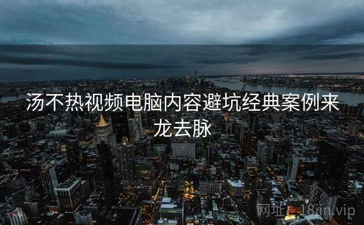 汤不热视频电脑内容避坑经典案例来龙去脉