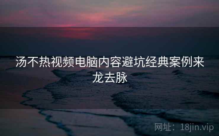 汤不热视频电脑内容避坑经典案例来龙去脉