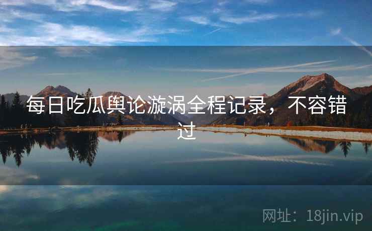 每日吃瓜舆论漩涡全程记录，不容错过