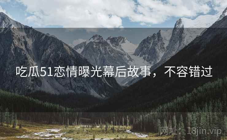 吃瓜51恋情曝光幕后故事，不容错过