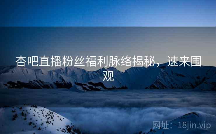 杏吧直播粉丝福利脉络揭秘，速来围观