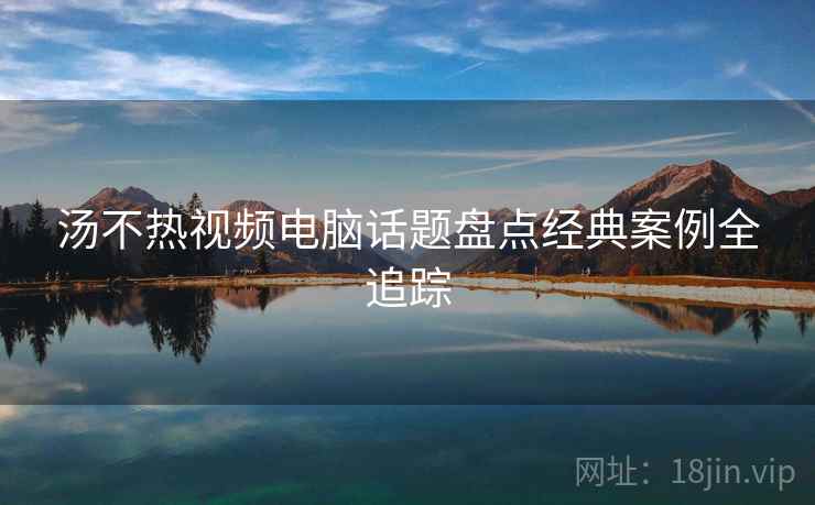 汤不热视频电脑话题盘点经典案例全追踪