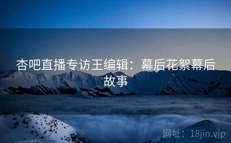 杏吧直播专访王编辑:幕后花絮幕后故事
