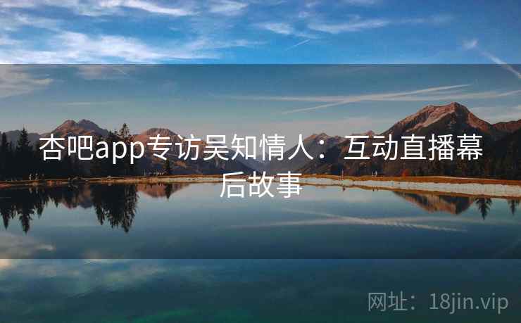 杏吧app专访吴知情人:互动直播幕后故事 杏吧app专访吴知情人:互动直播幕后故事