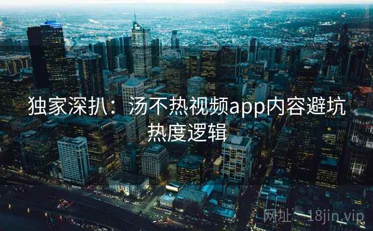独家深扒：汤不热视频app内容避坑热度逻辑