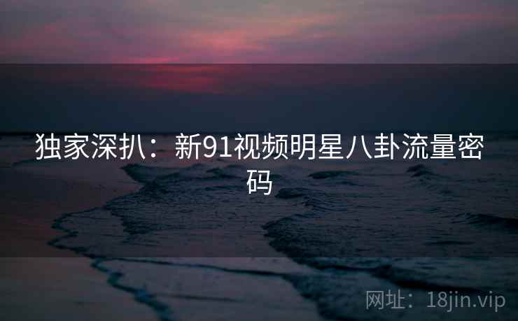 独家深扒:新91视频明星八卦流量密码 独家深扒:新91视频明星八卦流量密码