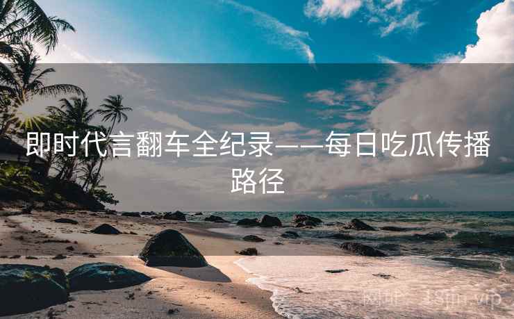 即时代言翻车全纪录——每日吃瓜传播路径