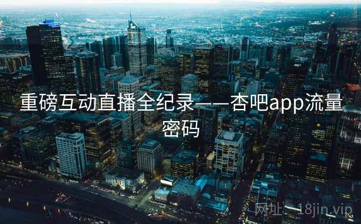 重磅互动直播全纪录——杏吧app流量密码 重磅互动直播全纪录——杏吧app流量密码